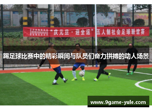 踢足球比赛中的精彩瞬间与队员们奋力拼搏的动人场景